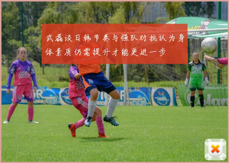 武磊谈日韩节奏与强队对抗认为身体素质仍需提升才能更进一步