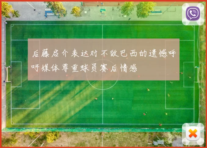 后藤启介表达对不敌巴西的遗憾呼吁媒体尊重球员赛后情感