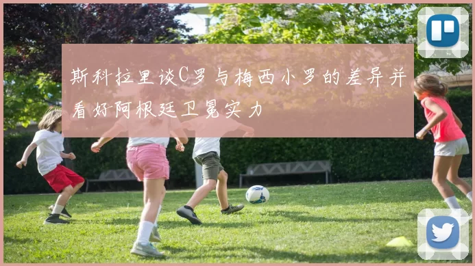 斯科拉里谈C罗与梅西小罗的差异并看好阿根廷卫冕实力