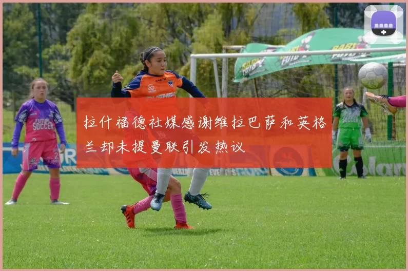 拉什福德社媒感谢维拉巴萨和英格兰却未提曼联引发热议