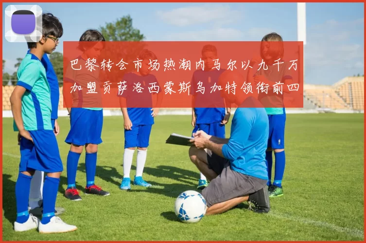 巴黎转会市场热潮内马尔以九千万加盟贡萨洛西蒙斯乌加特领衔前四
