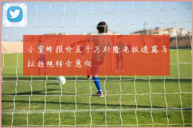 小蜜蜂报价五千万科隆老板透露马拉拒绝转会意向