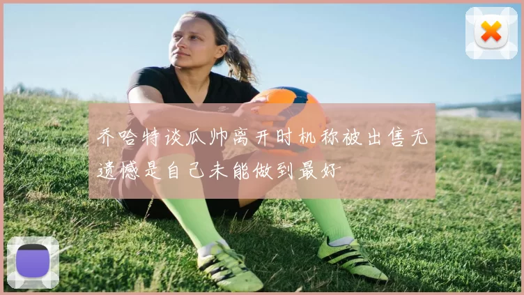 乔哈特谈瓜帅离开时机称被出售无遗憾是自己未能做到最好