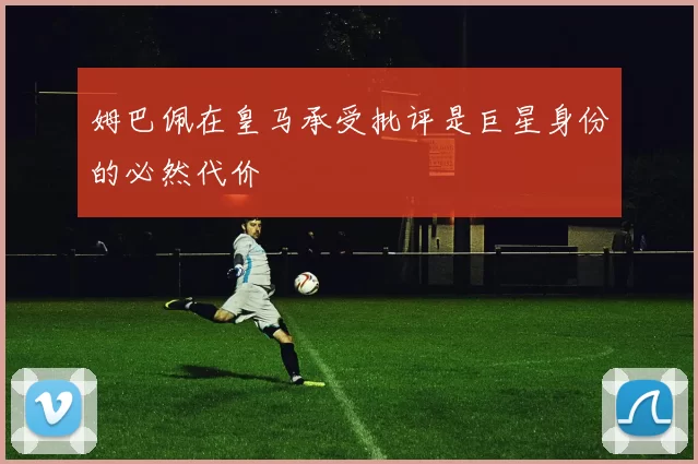 姆巴佩在皇马承受批评是巨星身份的必然代价