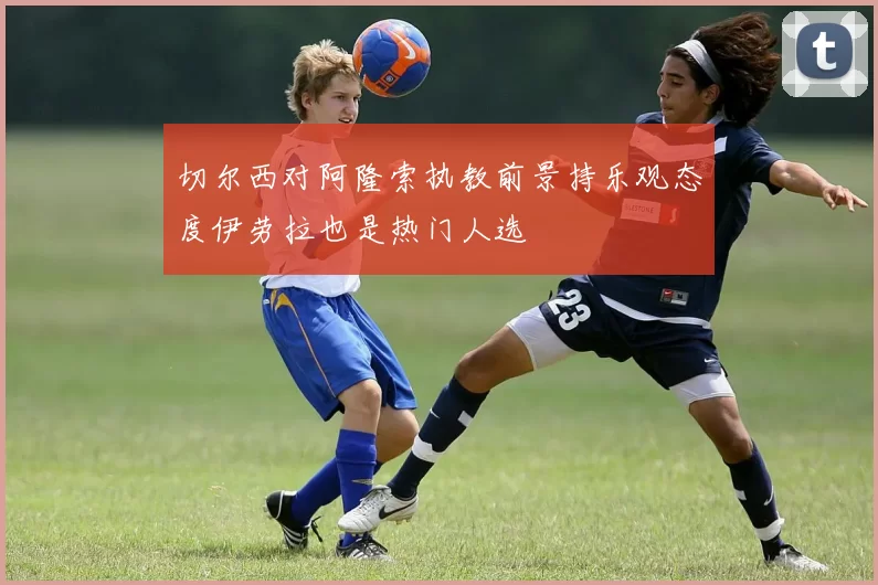 切尔西对阿隆索执教前景持乐观态度伊劳拉也是热门人选