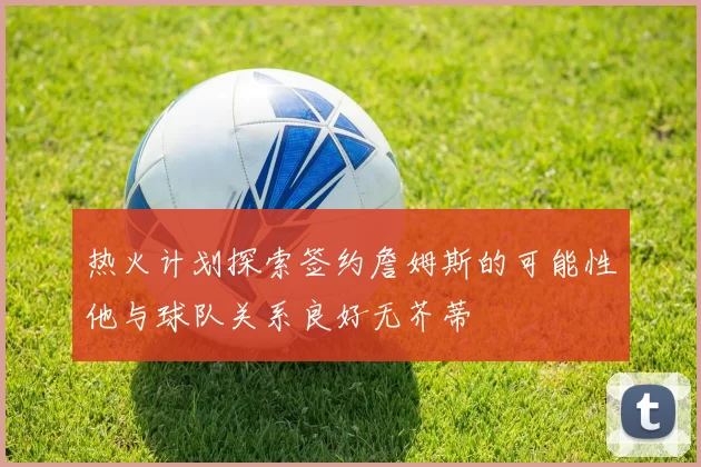 热火计划探索签约詹姆斯的可能性他与球队关系良好无芥蒂