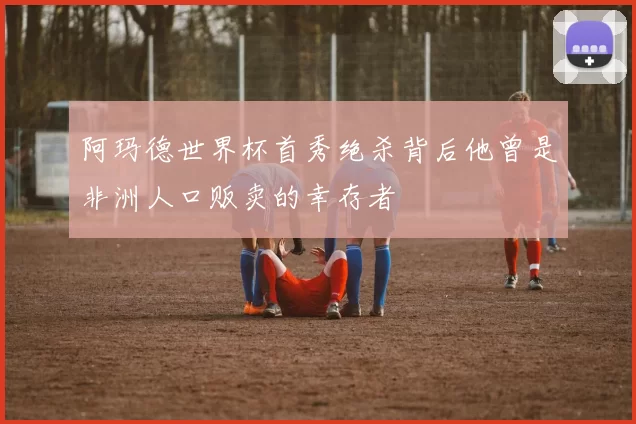 阿玛德世界杯首秀绝杀背后他曾是非洲人口贩卖的幸存者