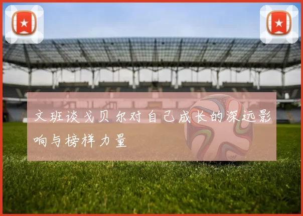 文班谈戈贝尔对自己成长的深远影响与榜样力量