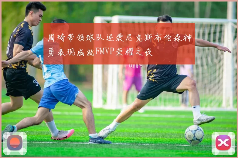 周琦带领球队逆袭尼克斯布伦森神勇表现成就FMVP荣耀之夜