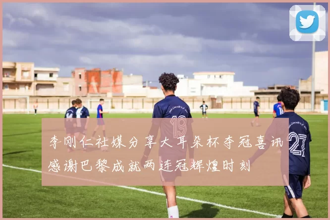 李刚仁社媒分享大耳朵杯夺冠喜讯感谢巴黎成就两连冠辉煌时刻