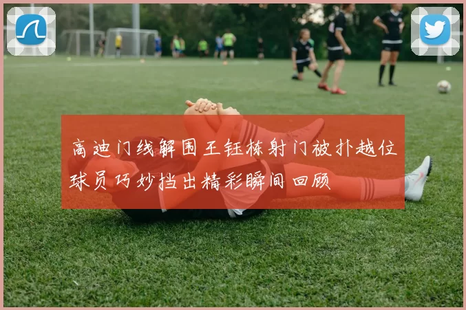 高迪门线解围王钰栋射门被扑越位球员巧妙挡出精彩瞬间回顾