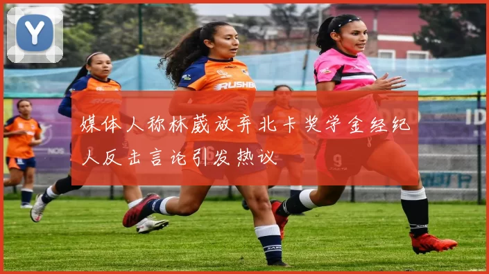 媒体人称林葳放弃北卡奖学金经纪人反击言论引发热议