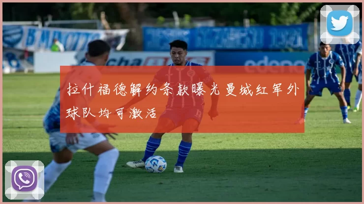拉什福德解约条款曝光曼城红军外球队均可激活
