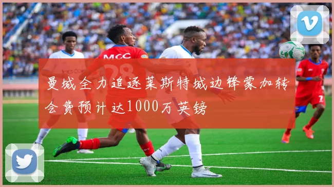 曼城全力追逐莱斯特城边锋蒙加转会费预计达1000万英镑