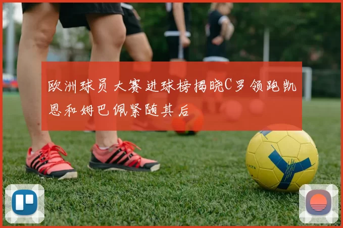 欧洲球员大赛进球榜揭晓C罗领跑凯恩和姆巴佩紧随其后