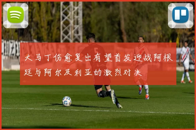 大马丁伤愈复出有望首发迎战阿根廷与阿尔及利亚的激烈对决