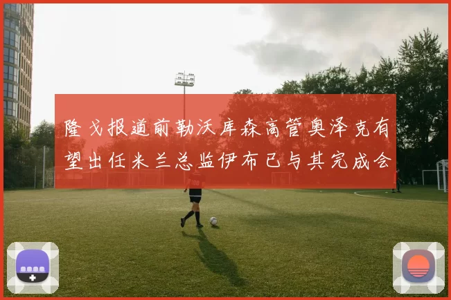 隆戈报道前勒沃库森高管奥泽克有望出任米兰总监伊布已与其完成会面