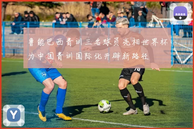鲁能巴西青训三名球员亮相世界杯为中国青训国际化开辟新路径