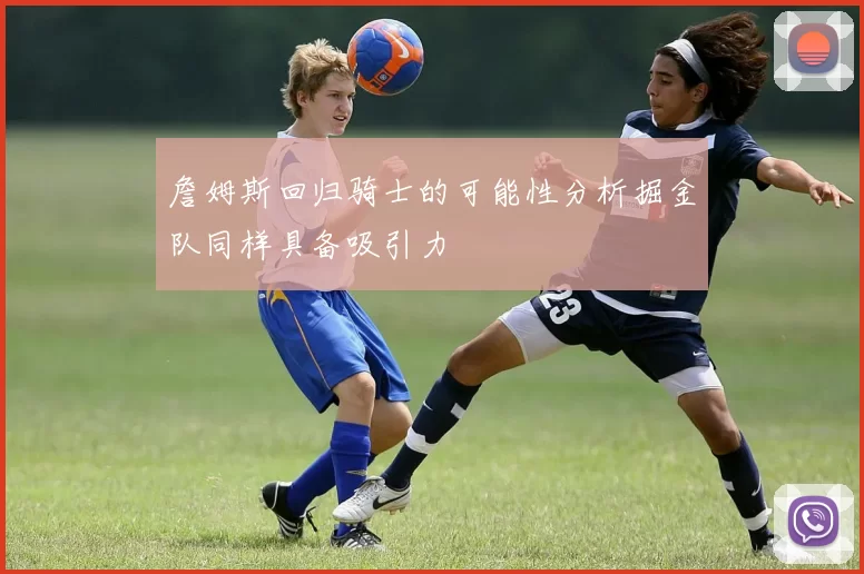 詹姆斯回归骑士的可能性分析掘金队同样具备吸引力