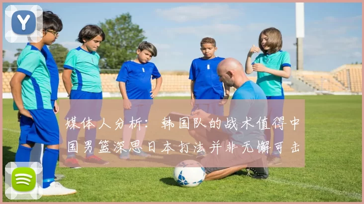 媒体人分析：韩国队的战术值得中国男篮深思日本打法并非无懈可击