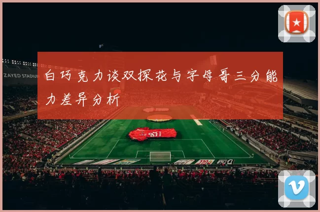 白巧克力谈双探花与字母哥三分能力差异分析