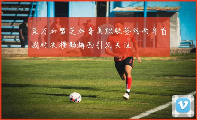 莱万加盟芝加哥美职联签约两年首战对决穆勒梅西引发关注