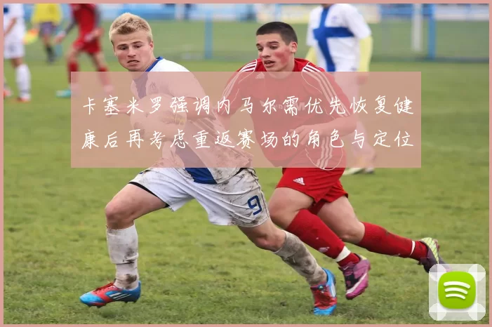 卡塞米罗强调内马尔需优先恢复健康后再考虑重返赛场的角色与定位