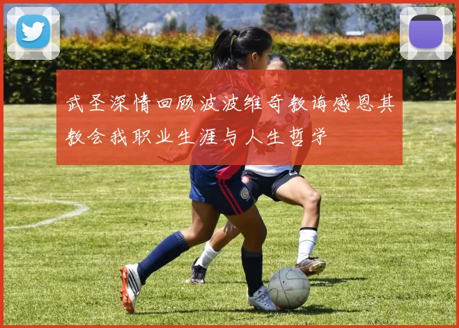 武圣深情回顾波波维奇教诲感恩其教会我职业生涯与人生哲学