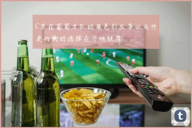 C罗在葡萄牙队的角色引发争议或许更均衡的选择在于他缺席