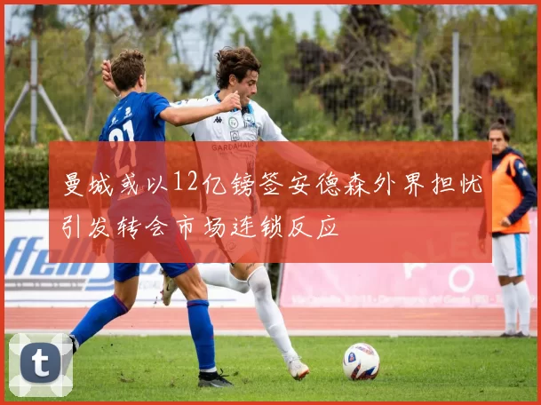 曼城或以12亿镑签安德森外界担忧引发转会市场连锁反应
