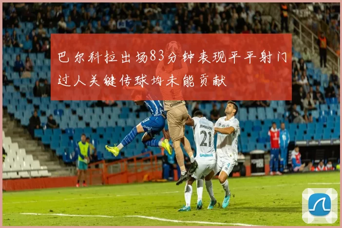 巴尔科拉出场83分钟表现平平射门过人关键传球均未能贡献