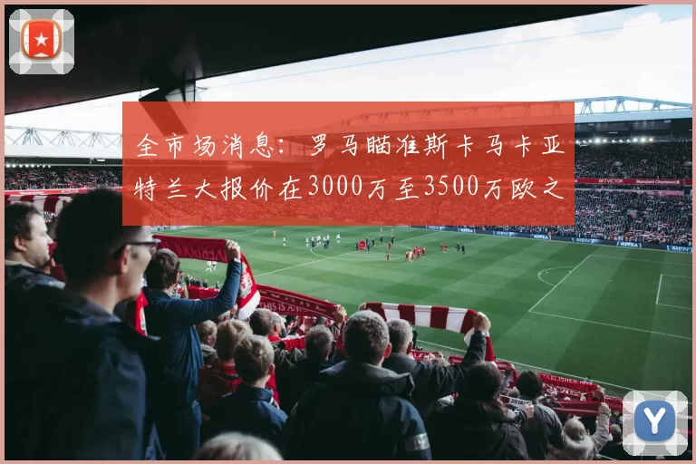全市场消息：罗马瞄准斯卡马卡亚特兰大报价在3000万至3500万欧之间